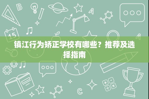 镇江行为矫正学校有哪些?推荐及选择指南 镇江行为矫正学校有哪些?推荐及选择指南