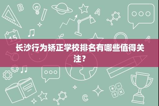 长沙行为矫正学校排名有哪些值得关注? 长沙行为矫正学校排名有哪些值得关注?