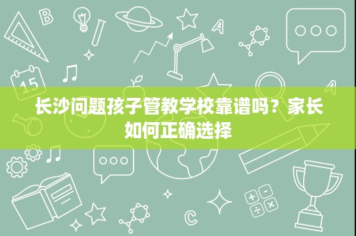 长沙问题孩子管教学校靠谱吗?家长如何正确选择 长沙问题孩子管教学校靠谱吗?家长如何正确选择