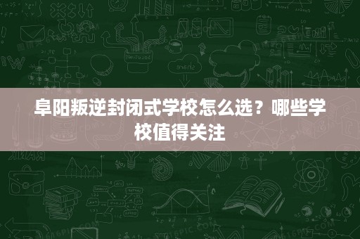阜阳叛逆封闭式学校怎么选?哪些学校值得关注 阜阳叛逆封闭式学校怎么选?哪些学校值得关注