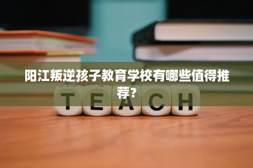 阳江叛逆孩子教育学校有哪些值得推荐? 阳江叛逆孩子教育学校有哪些值得推荐?