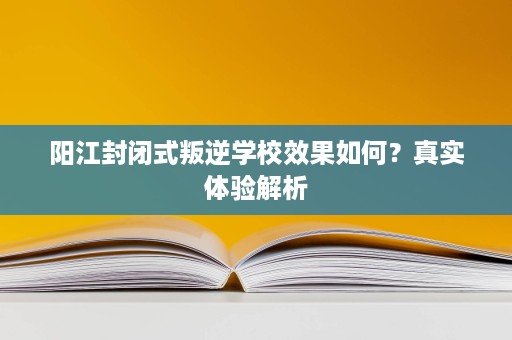 阳江封闭式叛逆学校效果如何?真实体验解析 阳江封闭式叛逆学校效果如何?真实体验解析