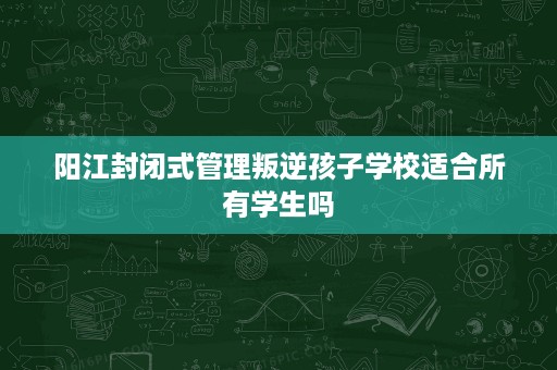 阳江封闭式管理叛逆孩子学校适合所有学生吗 阳江封闭式管理叛逆孩子学校适合所有学生吗