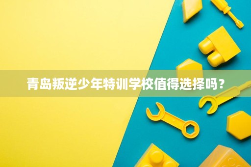 青岛叛逆少年特训学校值得选择吗? 青岛叛逆少年特训学校值得选择吗?