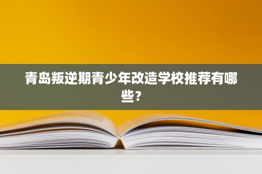 青岛叛逆期青少年改造学校推荐有哪些? 青岛叛逆期青少年改造学校推荐有哪些?