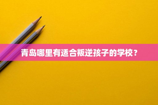 青岛哪里有适合叛逆孩子的学校? 青岛哪里有适合叛逆孩子的学校?