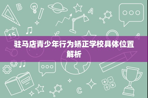驻马店青少年行为矫正学校具体位置解析 驻马店青少年行为矫正学校具体位置解析