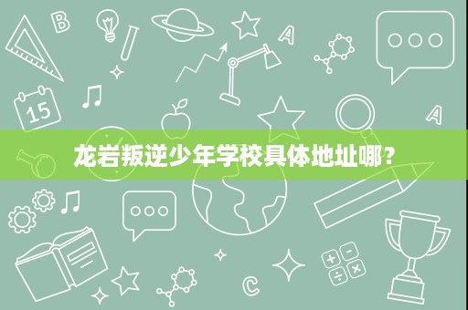 龙岩叛逆少年学校具体地址哪? 龙岩叛逆少年学校具体地址哪?