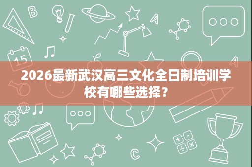 2026最新武汉高三文化全日制培训学校有哪些选择? 2026最新武汉高三文化全日制培训学校有哪些选择?