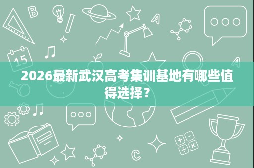 2026最新武汉高考集训基地有哪些值得选择? 2026最新武汉高考集训基地有哪些值得选择?