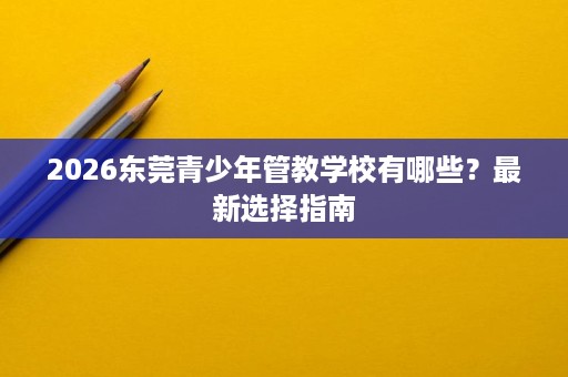 2026东莞青少年管教学校有哪些?最新选择指南 2026东莞青少年管教学校有哪些?最新选择指南