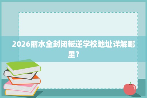 2026丽水全封闭叛逆学校地址详解哪里？