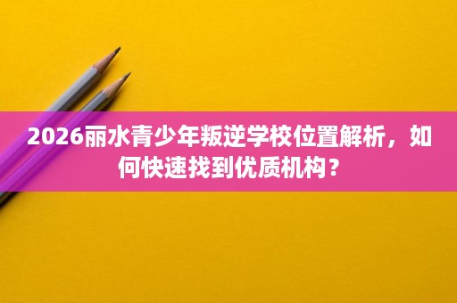 2026丽水青少年叛逆学校位置解析,如何快速找到优质机构? 2026丽水青少年叛逆学校位置解析,如何快速找到优质机构?