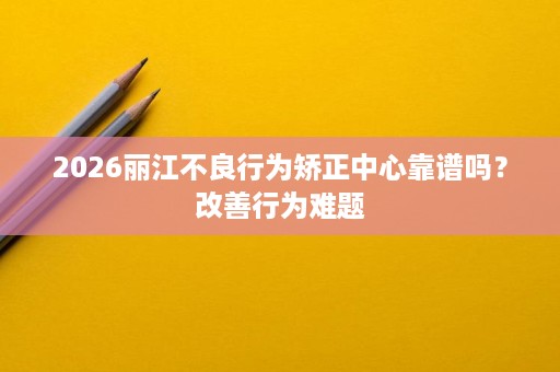 2026丽江不良行为矫正中心靠谱吗?改善行为难题 2026丽江不良行为矫正中心靠谱吗?改善行为难题