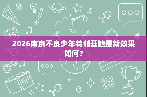 2026南京不良少年特训基地最新效果如何? 2026南京不良少年特训基地最新效果如何?