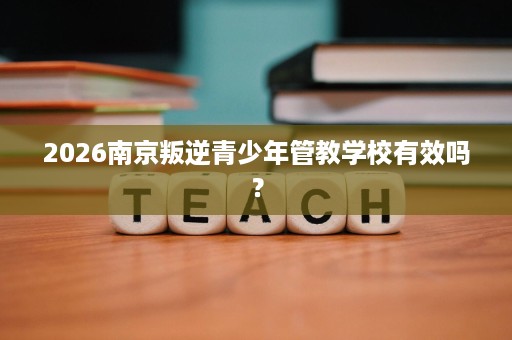 2026南京叛逆青少年管教学校有效吗？