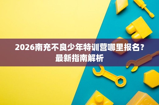 2026南充不良少年特训营哪里报名?最新指南解析 2026南充不良少年特训营哪里报名?最新指南解析