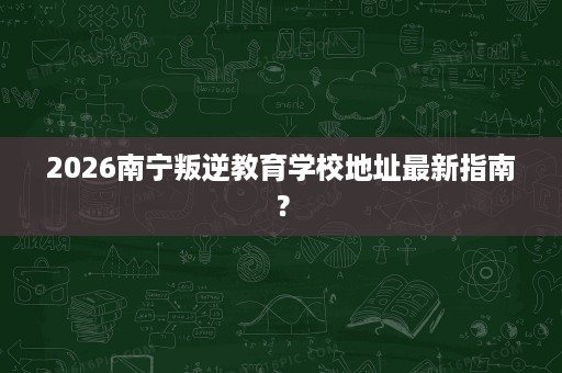 2026南宁叛逆教育学校地址最新指南? 2026南宁叛逆教育学校地址最新指南?