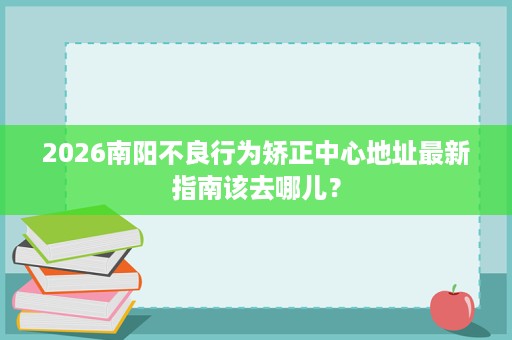 2026南阳不良行为矫正中心地址最新指南该去哪儿? 2026南阳不良行为矫正中心地址最新指南该去哪儿?