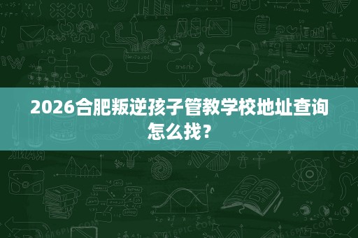 2026合肥叛逆孩子管教学校地址查询怎么找? 2026合肥叛逆孩子管教学校地址查询怎么找?