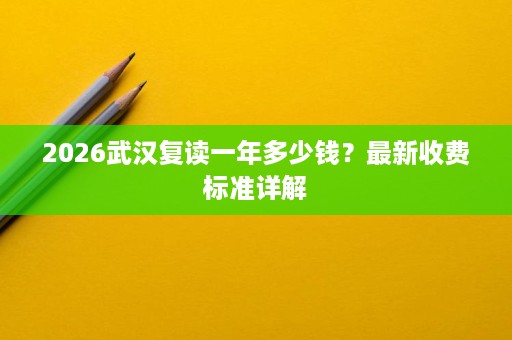 2026武汉复读一年多少钱?最新收费标准详解 2026武汉复读一年多少钱?最新收费标准详解