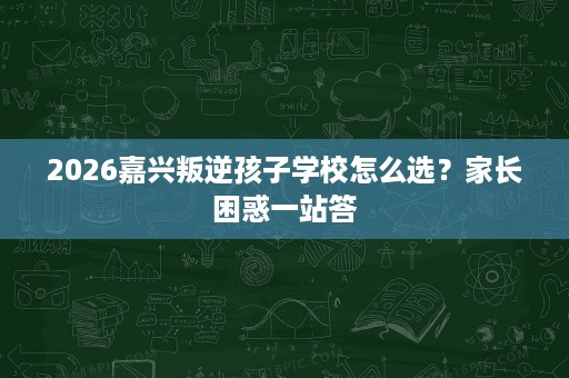 2026嘉兴叛逆孩子学校怎么选?家长困惑一站答 2026嘉兴叛逆孩子学校怎么选?家长困惑一站答