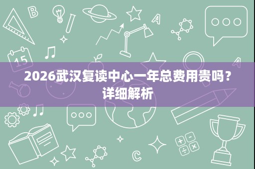 2026武汉复读中心一年总费用贵吗?详细解析 2026武汉复读中心一年总费用贵吗?详细解析
