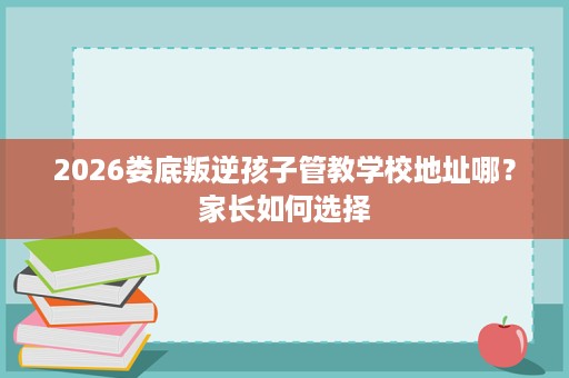 2026娄底叛逆孩子管教学校地址哪?家长如何选择 2026娄底叛逆孩子管教学校地址哪?家长如何选择