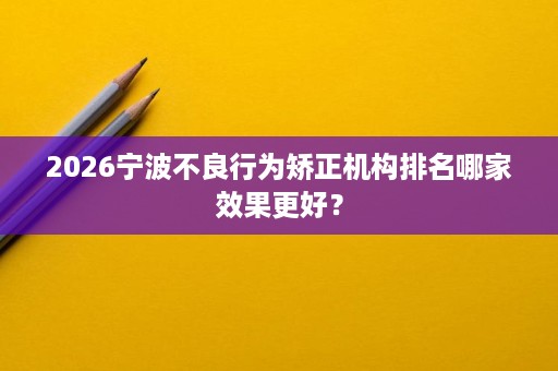 2026宁波不良行为矫正机构排名哪家效果更好? 2026宁波不良行为矫正机构排名哪家效果更好?
