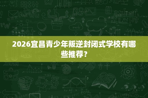 2026宜昌青少年叛逆封闭式学校有哪些推荐? 2026宜昌青少年叛逆封闭式学校有哪些推荐?