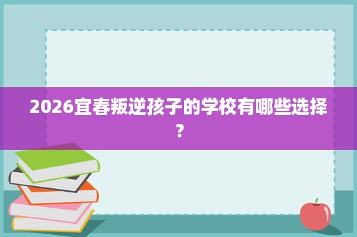 2026宜春叛逆孩子的学校有哪些选择? 2026宜春叛逆孩子的学校有哪些选择?