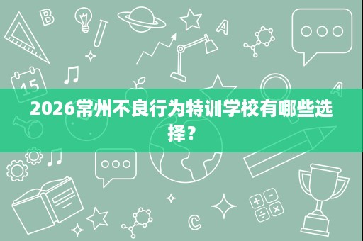 2026常州不良行为特训学校有哪些选择? 2026常州不良行为特训学校有哪些选择?