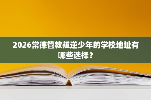 2026常德管教叛逆少年的学校地址有哪些选择? 2026常德管教叛逆少年的学校地址有哪些选择?