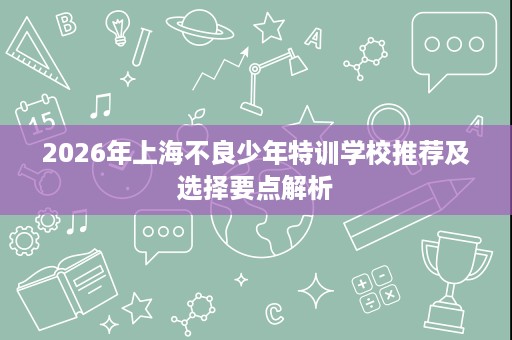 2026年上海不良少年特训学校推荐及选择要点解析 2026年上海不良少年特训学校推荐及选择要点解析