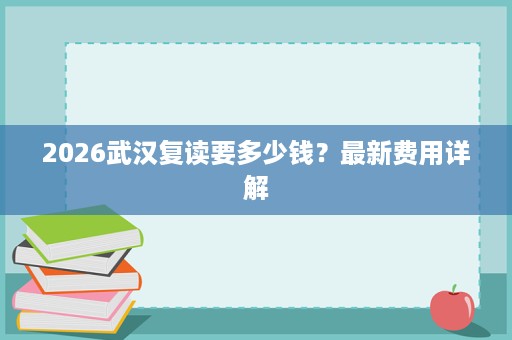 2026武汉复读要多少钱?最新费用详解 2026武汉复读要多少钱?最新费用详解