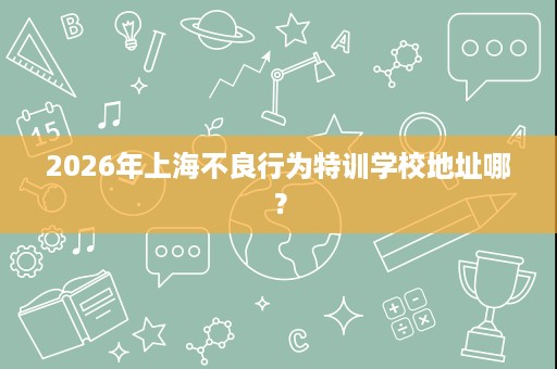 2026年上海不良行为特训学校地址哪？