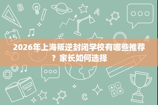 2026年上海叛逆封闭学校有哪些推荐?家长如何选择 2026年上海叛逆封闭学校有哪些推荐?家长如何选择