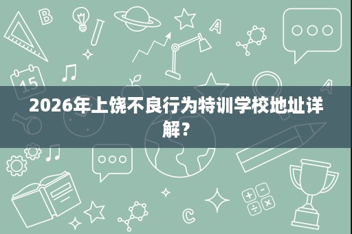 2026年上饶不良行为特训学校地址详解？