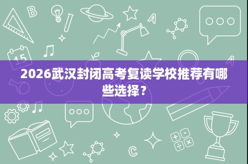 2026武汉封闭高考复读学校推荐有哪些选择? 2026武汉封闭高考复读学校推荐有哪些选择?