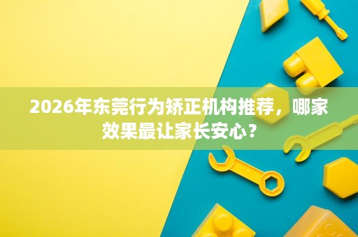 2026年东莞行为矫正机构推荐，哪家效果最让家长安心？