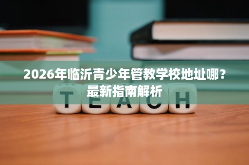 2026年临沂青少年管教学校地址哪？最新指南解析