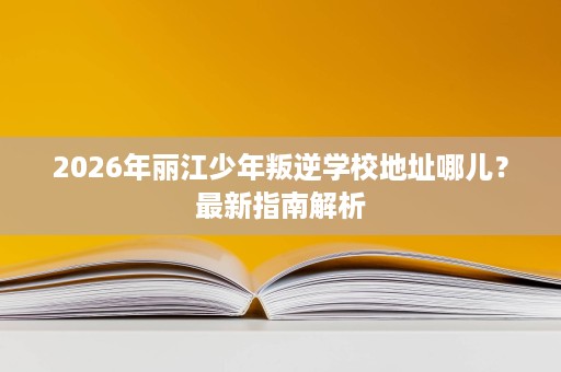 2026年丽江少年叛逆学校地址哪儿?最新指南解析 2026年丽江少年叛逆学校地址哪儿?最新指南解析