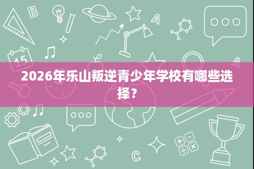 2026年乐山叛逆青少年学校有哪些选择? 2026年乐山叛逆青少年学校有哪些选择?
