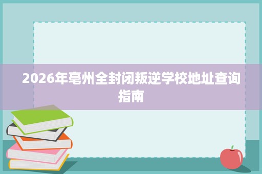 2026年亳州全封闭叛逆学校地址查询指南 2026年亳州全封闭叛逆学校地址查询指南