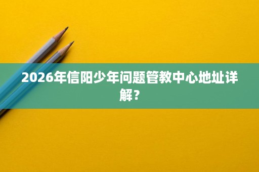 2026年信阳少年问题管教中心地址详解？
