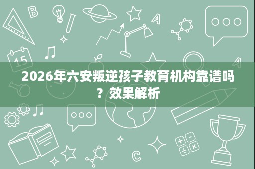 2026年六安叛逆孩子教育机构靠谱吗?效果解析 2026年六安叛逆孩子教育机构靠谱吗?效果解析
