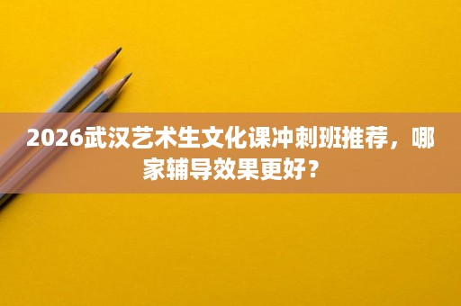 2026武汉艺术生文化课冲刺班推荐,哪家辅导效果更好? 2026武汉艺术生文化课冲刺班推荐,哪家辅导效果更好?