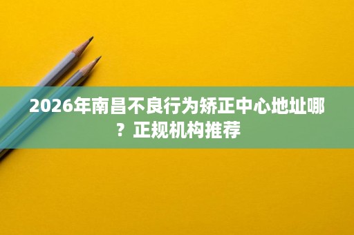 2026年南昌不良行为矫正中心地址哪?正规机构推荐 2026年南昌不良行为矫正中心地址哪?正规机构推荐