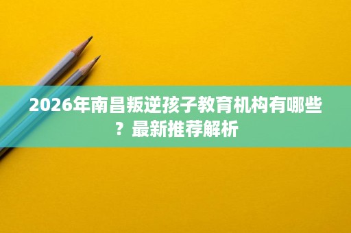 2026年南昌叛逆孩子教育机构有哪些?最新推荐解析 2026年南昌叛逆孩子教育机构有哪些?最新推荐解析