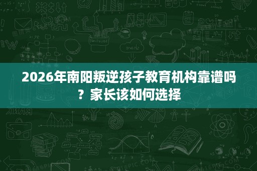 2026年南阳叛逆孩子教育机构靠谱吗?家长该如何选择 2026年南阳叛逆孩子教育机构靠谱吗?家长该如何选择